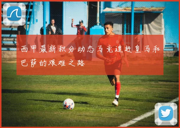 西甲最新积分动态马竞追赶皇马和巴萨的艰难之路