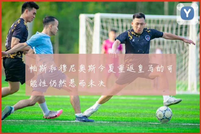 帕斯和穆尼奥斯今夏重返皇马的可能性仍然悬而未决