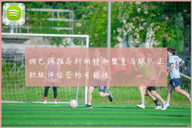 姆巴佩推荐科纳特加盟皇马球队正积极评估签约可能性