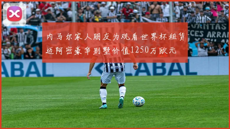 内马尔家人朋友为观看世界杯租赁迈阿密豪华别墅价值1250万欧元