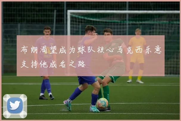 布朗渴望成为球队核心马克西乐意支持他成名之路