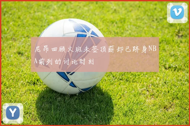 尼昂回顾文班未签顶薪却已跻身NBA前列的讨论时刻