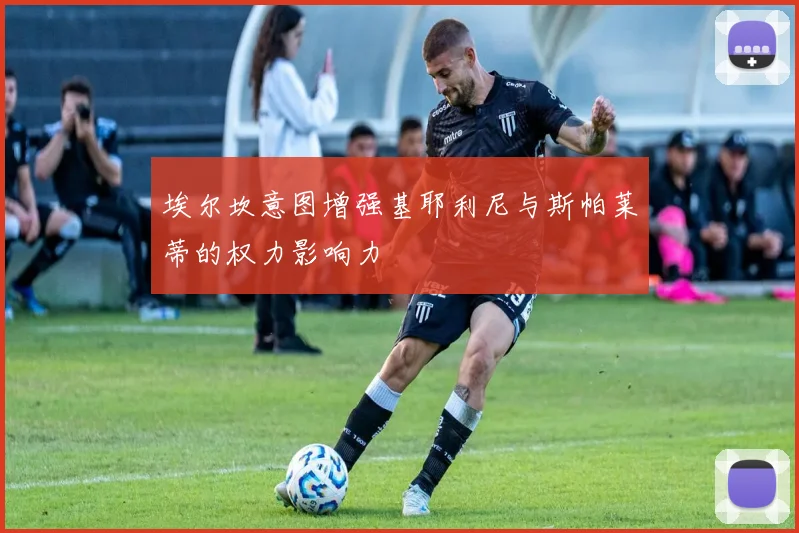 埃尔坎意图增强基耶利尼与斯帕莱蒂的权力影响力
