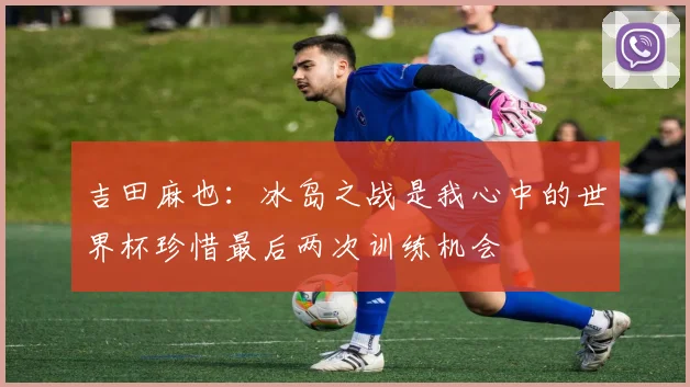 吉田麻也：冰岛之战是我心中的世界杯珍惜最后两次训练机会