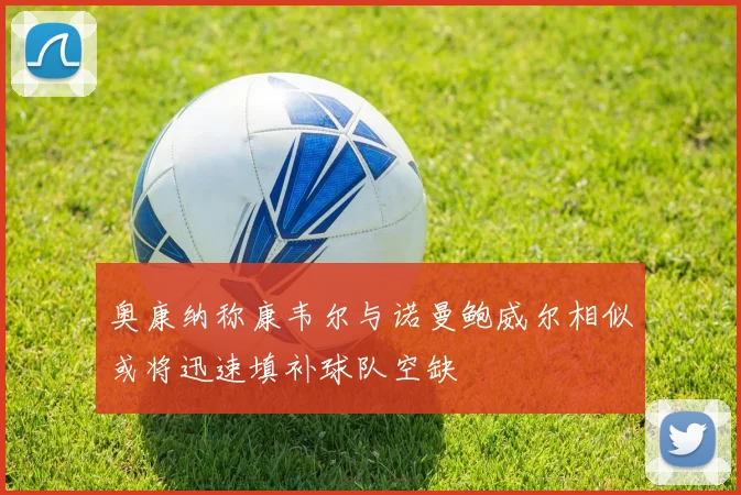 奥康纳称康韦尔与诺曼鲍威尔相似或将迅速填补球队空缺