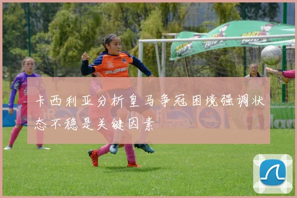 卡西利亚分析皇马争冠困境强调状态不稳是关键因素