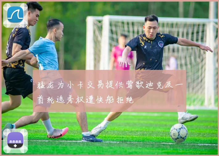 猛龙为小卡交易提供莺歌迪克及一首轮选秀权遭快船拒绝