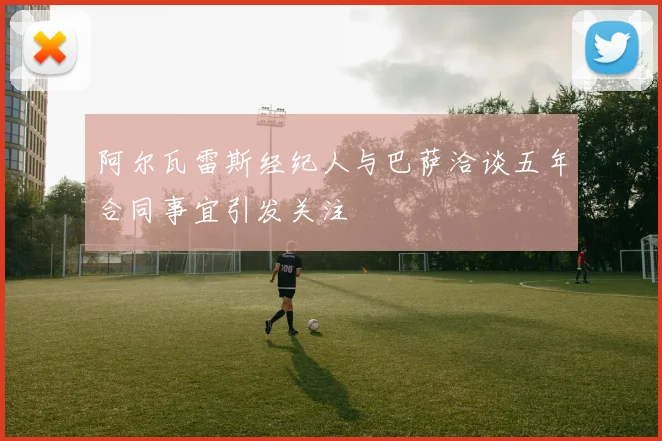 阿尔瓦雷斯经纪人与巴萨洽谈五年合同事宜引发关注