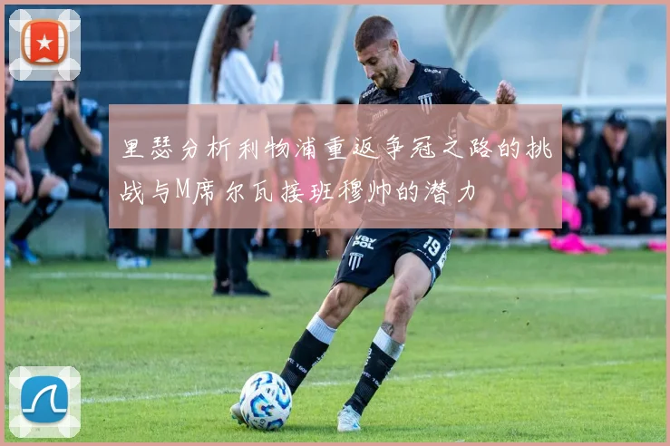 里瑟分析利物浦重返争冠之路的挑战与M席尔瓦接班穆帅的潜力