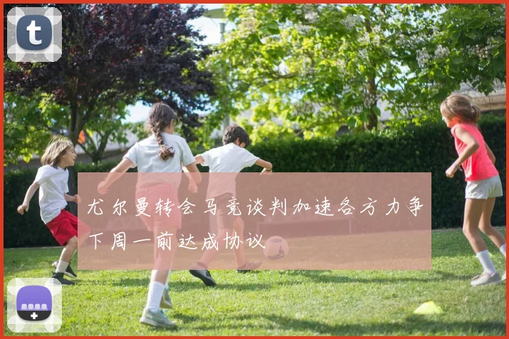 尤尔曼转会马竞谈判加速各方力争下周一前达成协议