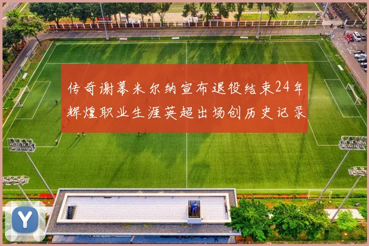 传奇谢幕米尔纳宣布退役结束24年辉煌职业生涯英超出场创历史记录