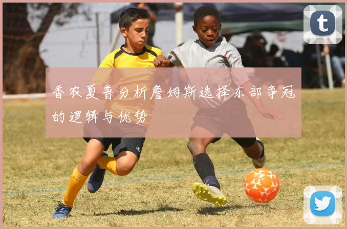 香农夏普分析詹姆斯选择东部争冠的逻辑与优势