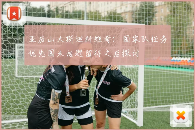 亚历山大斯坦科维奇：国家队任务优先国米话题留待之后探讨