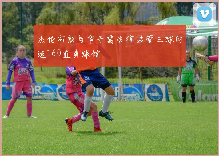 杰伦布朗与华子需法律监管三球时速160直奔球馆