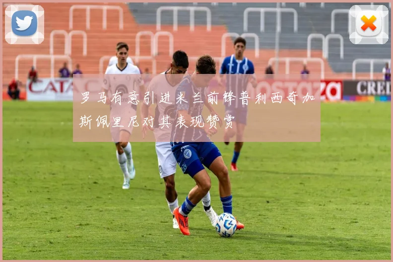 罗马有意引进米兰前锋普利西奇加斯佩里尼对其表现赞赏