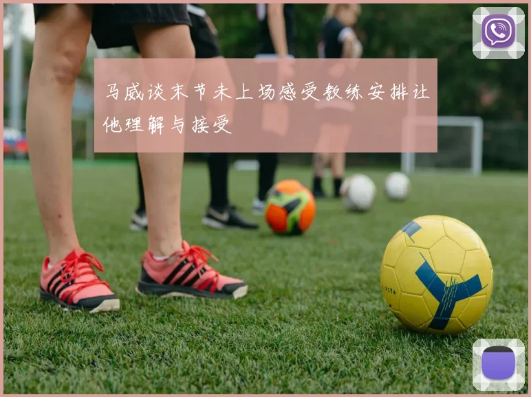 马威谈末节未上场感受教练安排让他理解与接受