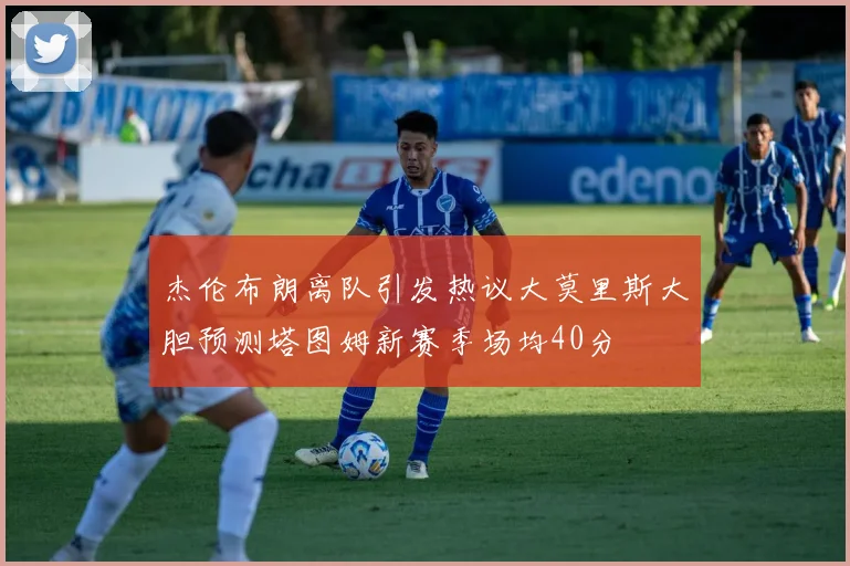 杰伦布朗离队引发热议大莫里斯大胆预测塔图姆新赛季场均40分