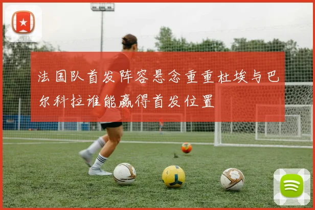 法国队首发阵容悬念重重杜埃与巴尔科拉谁能赢得首发位置