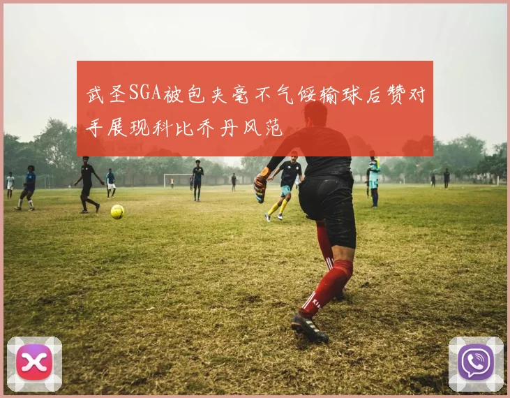 武圣SGA被包夹毫不气馁输球后赞对手展现科比乔丹风范