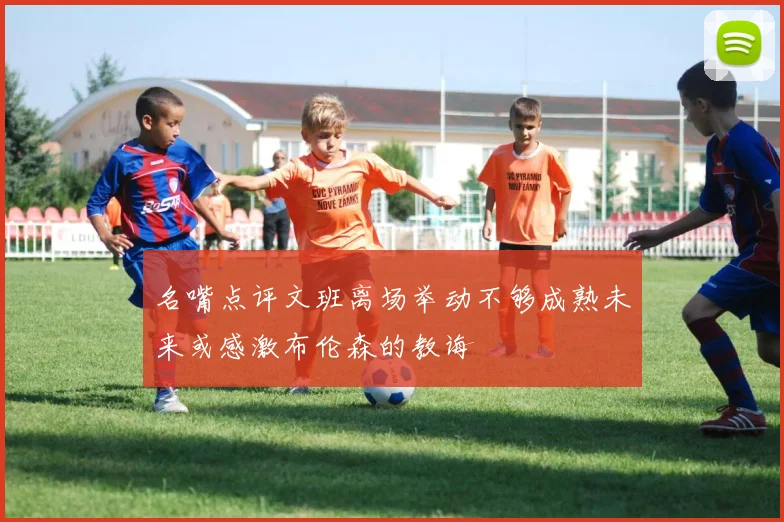 名嘴点评文班离场举动不够成熟未来或感激布伦森的教诲