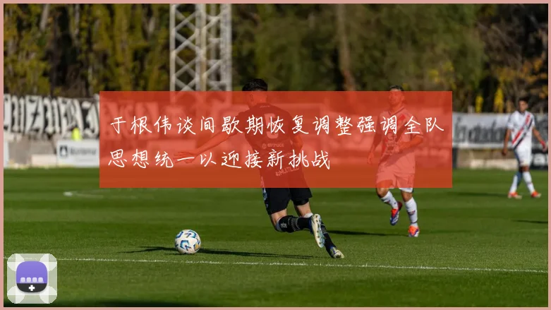 于根伟谈间歇期恢复调整强调全队思想统一以迎接新挑战