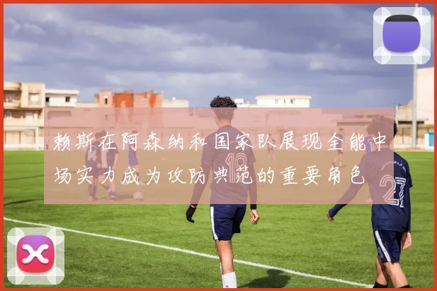 赖斯在阿森纳和国家队展现全能中场实力成为攻防典范的重要角色