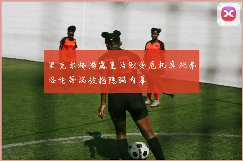 里克尔梅揭露皇马财务危机真相弗洛伦蒂诺被指隐瞒内幕