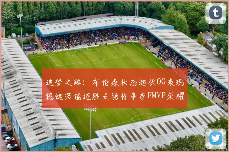 追梦之路：布伦森状态起伏OG表现稳健若能连胜五场将争夺FMVP荣耀