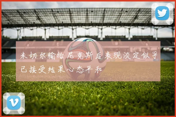米切尔输给尼克斯后表现淡定似乎已接受结果心态平和