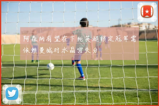 阿森纳有望在下轮英超锁定冠军需依赖曼城对水晶宫失分