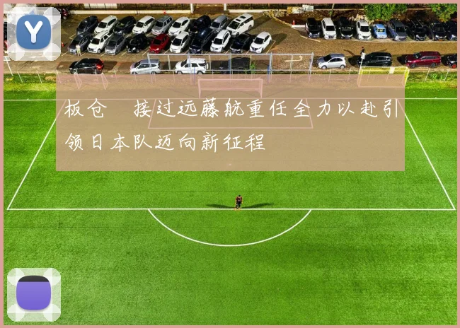 板仓滉接过远藤航重任全力以赴引领日本队迈向新征程